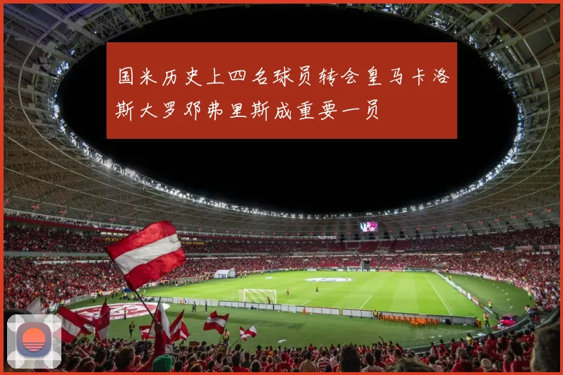国米历史上四名球员转会皇马卡洛斯大罗邓弗里斯成重要一员