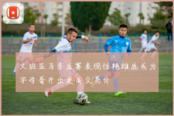 文班亚马季后赛表现惊艳雄鹿或为字母哥开出更高交易价