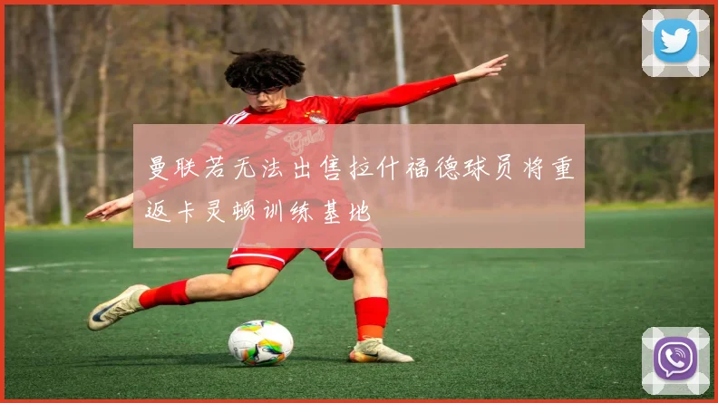 曼联若无法出售拉什福德球员将重返卡灵顿训练基地