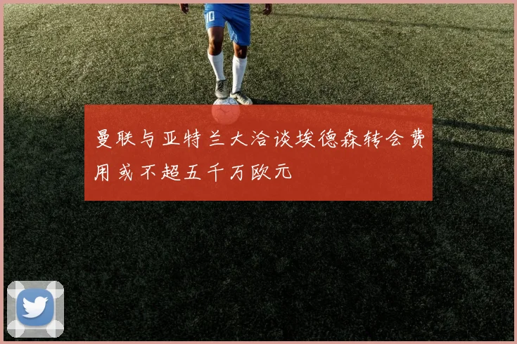 曼联与亚特兰大洽谈埃德森转会费用或不超五千万欧元