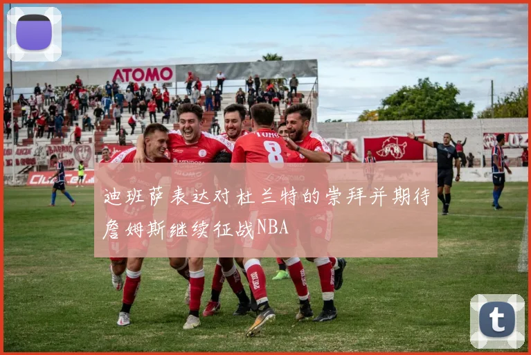 迪班萨表达对杜兰特的崇拜并期待詹姆斯继续征战NBA