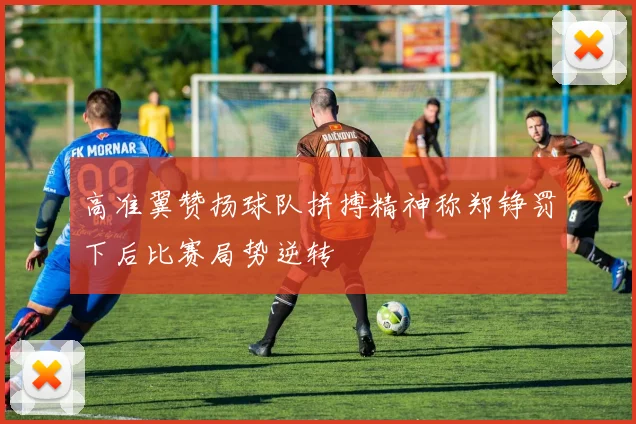 高准翼赞扬球队拼搏精神称郑铮罚下后比赛局势逆转