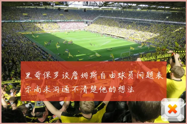 里奇保罗谈詹姆斯自由球员问题表示尚未沟通不清楚他的想法