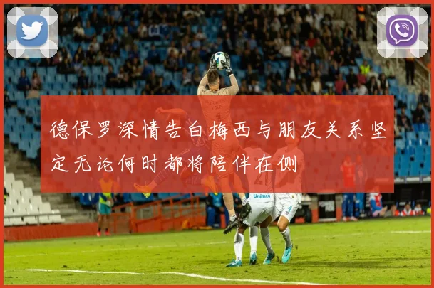 德保罗深情告白梅西与朋友关系坚定无论何时都将陪伴在侧