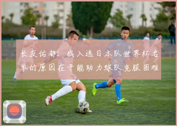 长友佑都：我入选日本队世界杯名单的原因在于能助力球队克服困难
