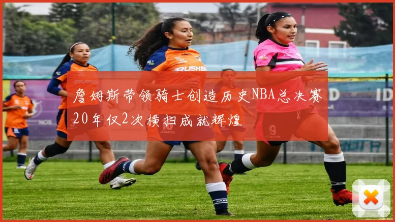 詹姆斯带领骑士创造历史NBA总决赛20年仅2次横扫成就辉煌