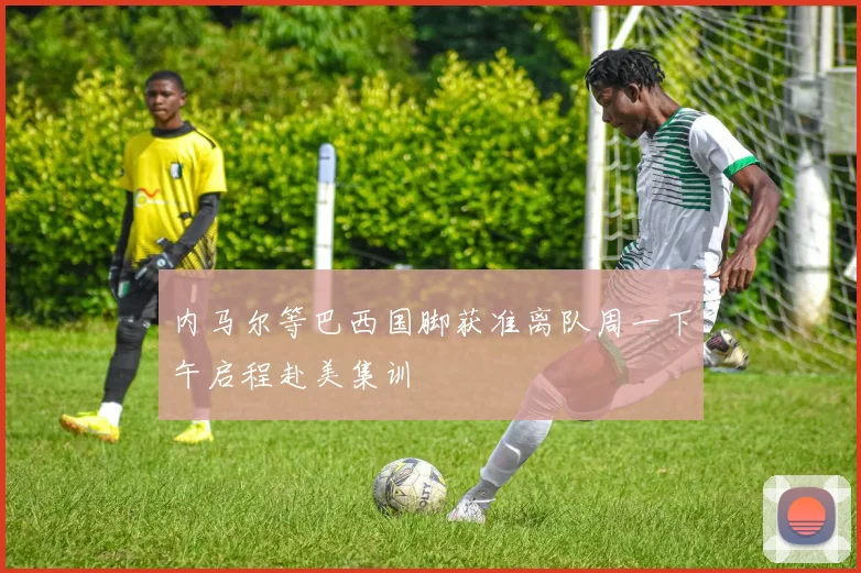 内马尔等巴西国脚获准离队周一下午启程赴美集训