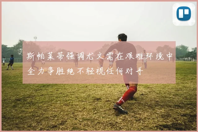 斯帕莱蒂强调尤文需在艰难环境中全力争胜绝不轻视任何对手
