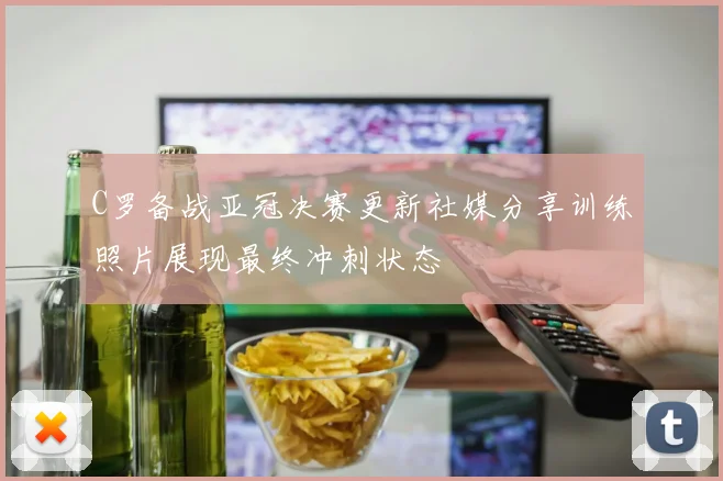 C罗备战亚冠决赛更新社媒分享训练照片展现最终冲刺状态