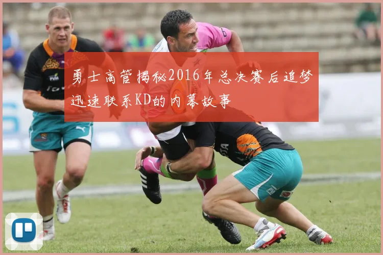 勇士高管揭秘2016年总决赛后追梦迅速联系KD的内幕故事