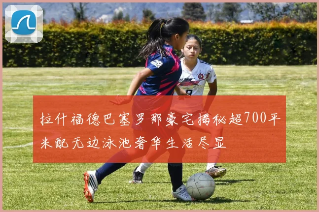拉什福德巴塞罗那豪宅揭秘超700平米配无边泳池奢华生活尽显