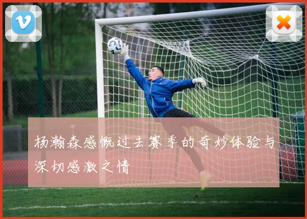 杨瀚森感慨过去赛季的奇妙体验与深切感激之情