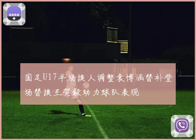 国足U17半场换人调整袁博涵替补登场替换王贺毅助力球队表现