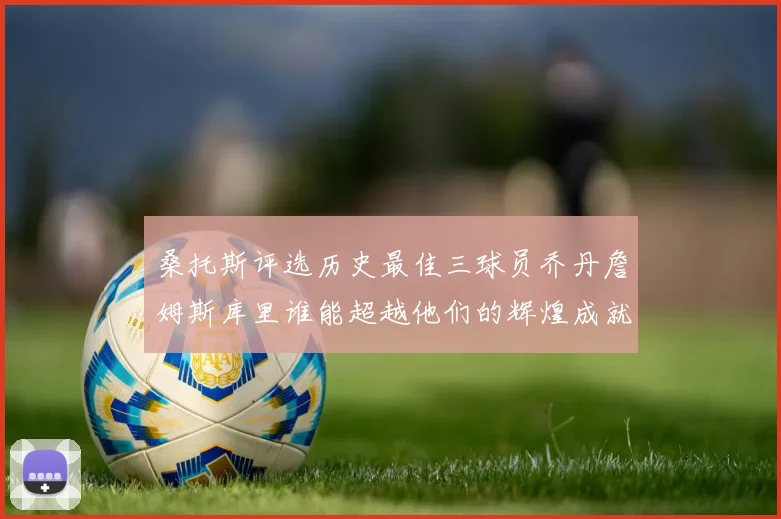 桑托斯评选历史最佳三球员乔丹詹姆斯库里谁能超越他们的辉煌成就