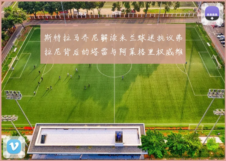 斯特拉马乔尼解读米兰球迷抗议弗拉尼背后的塔雷与阿莱格里权威维护