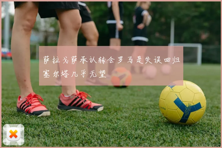 萨拉戈萨承认转会罗马是失误回归塞尔塔几乎无望