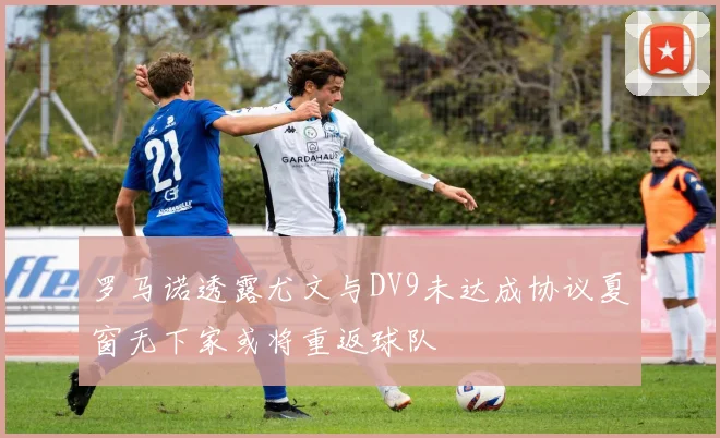 罗马诺透露尤文与DV9未达成协议夏窗无下家或将重返球队