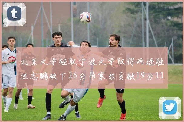 北京大学轻取宁波大学取得两连胜汪志鹏砍下26分昂塞尔贡献19分11篮板5助攻
